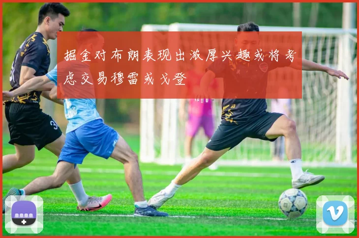 掘金对布朗表现出浓厚兴趣或将考虑交易穆雷或戈登