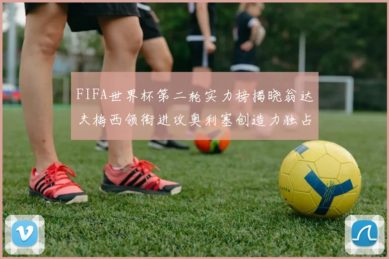 FIFA世界杯第二轮实力榜揭晓翁达夫梅西领衔进攻奥利塞创造力独占鳌头