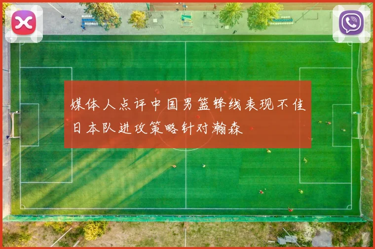 媒体人点评中国男篮锋线表现不佳日本队进攻策略针对瀚森