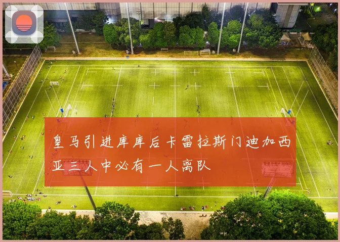 皇马引进库库后卡雷拉斯门迪加西亚三人中必有一人离队