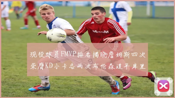 现役球员FMVP排名揭晓詹姆斯四次荣膺KD小卡各两次布伦森追平库里与约基奇