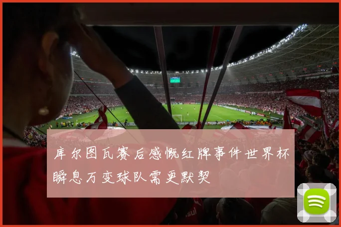 库尔图瓦赛后感慨红牌事件世界杯瞬息万变球队需更默契