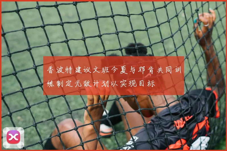 香波特建议文班今夏与邓肯共同训练制定无敌计划以实现目标
