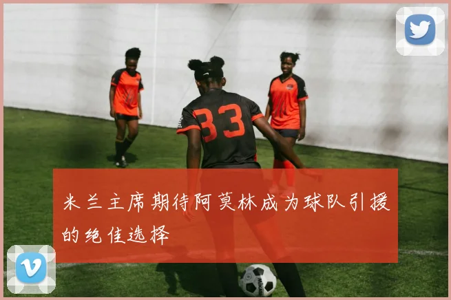 米兰主席期待阿莫林成为球队引援的绝佳选择