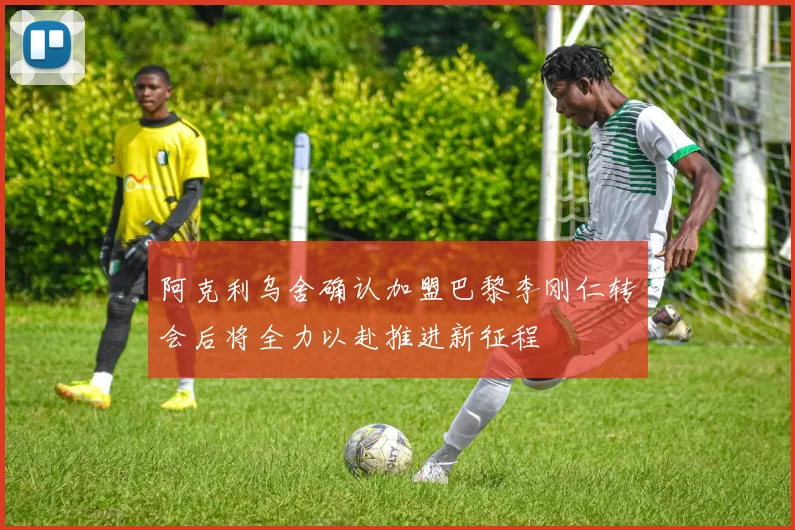 阿克利乌舍确认加盟巴黎李刚仁转会后将全力以赴推进新征程