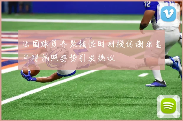 法国球员齐聚搞怪时刻模仿谢尔基半蹲拍照姿势引发热议